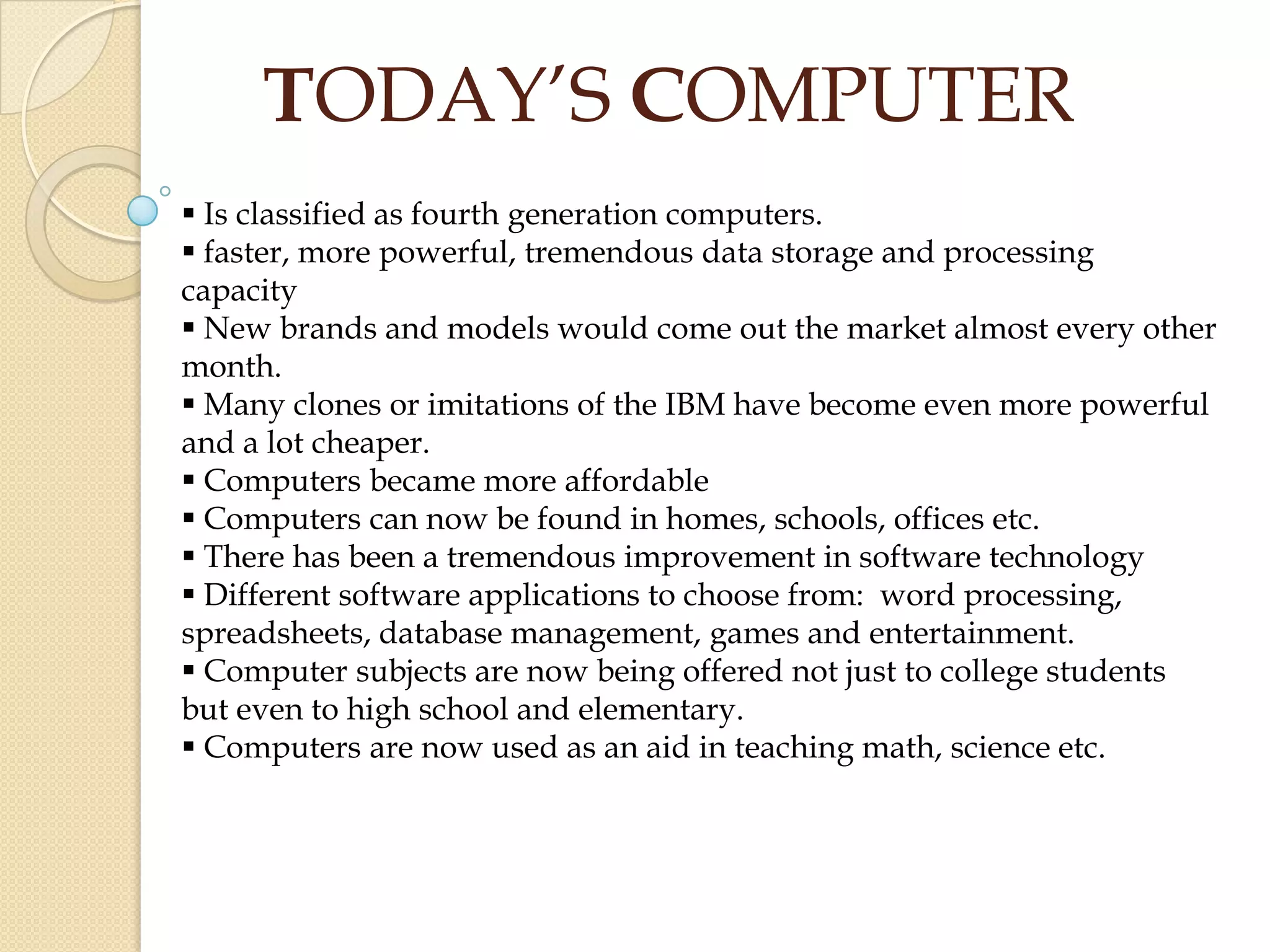  Is classified as fourth generation computers.
 faster, more powerful, tremendous data storage and processing
capacity
 New brands and models would come out the market almost every other
month.
 Many clones or imitations of the IBM have become even more powerful
and a lot cheaper.
 Computers became more affordable
 Computers can now be found in homes, schools, offices etc.
 There has been a tremendous improvement in software technology
 Different software applications to choose from: word processing,
spreadsheets, database management, games and entertainment.
 Computer subjects are now being offered not just to college students
but even to high school and elementary.
 Computers are now used as an aid in teaching math, science etc.
TODAY’S COMPUTER
 