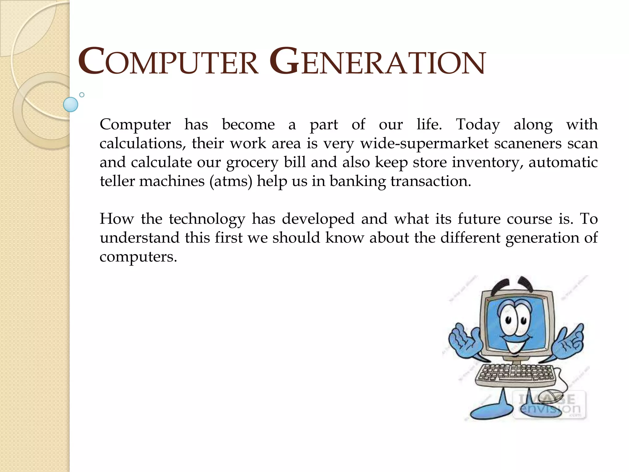 COMPUTER GENERATION
Computer has become a part of our life. Today along with
calculations, their work area is very wide-supermarket scaneners scan
and calculate our grocery bill and also keep store inventory, automatic
teller machines (atms) help us in banking transaction.
How the technology has developed and what its future course is. To
understand this first we should know about the different generation of
computers.
 