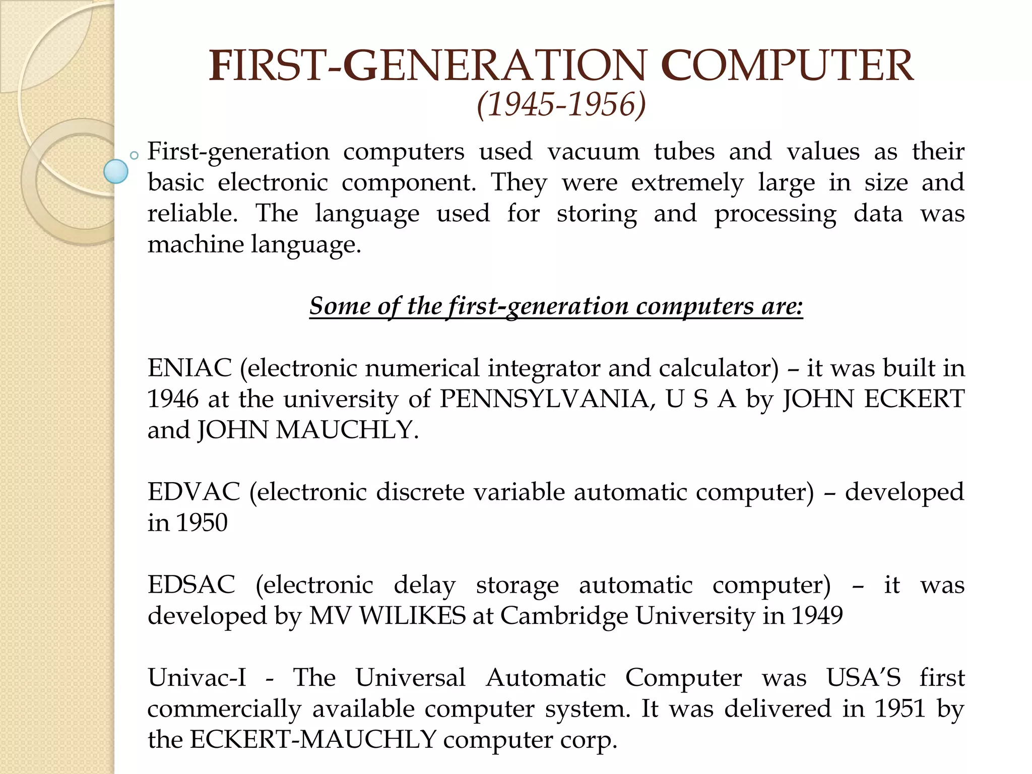 FIRST-GENERATION COMPUTER
(1945-1956)
First-generation computers used vacuum tubes and values as their
basic electronic component. They were extremely large in size and
reliable. The language used for storing and processing data was
machine language.
Some of the first-generation computers are:
ENIAC (electronic numerical integrator and calculator) – it was built in
1946 at the university of PENNSYLVANIA, U S A by JOHN ECKERT
and JOHN MAUCHLY.
EDVAC (electronic discrete variable automatic computer) – developed
in 1950
EDSAC (electronic delay storage automatic computer) – it was
developed by MV WILIKES at Cambridge University in 1949
Univac-I - The Universal Automatic Computer was USA’S first
commercially available computer system. It was delivered in 1951 by
the ECKERT-MAUCHLY computer corp.
 
