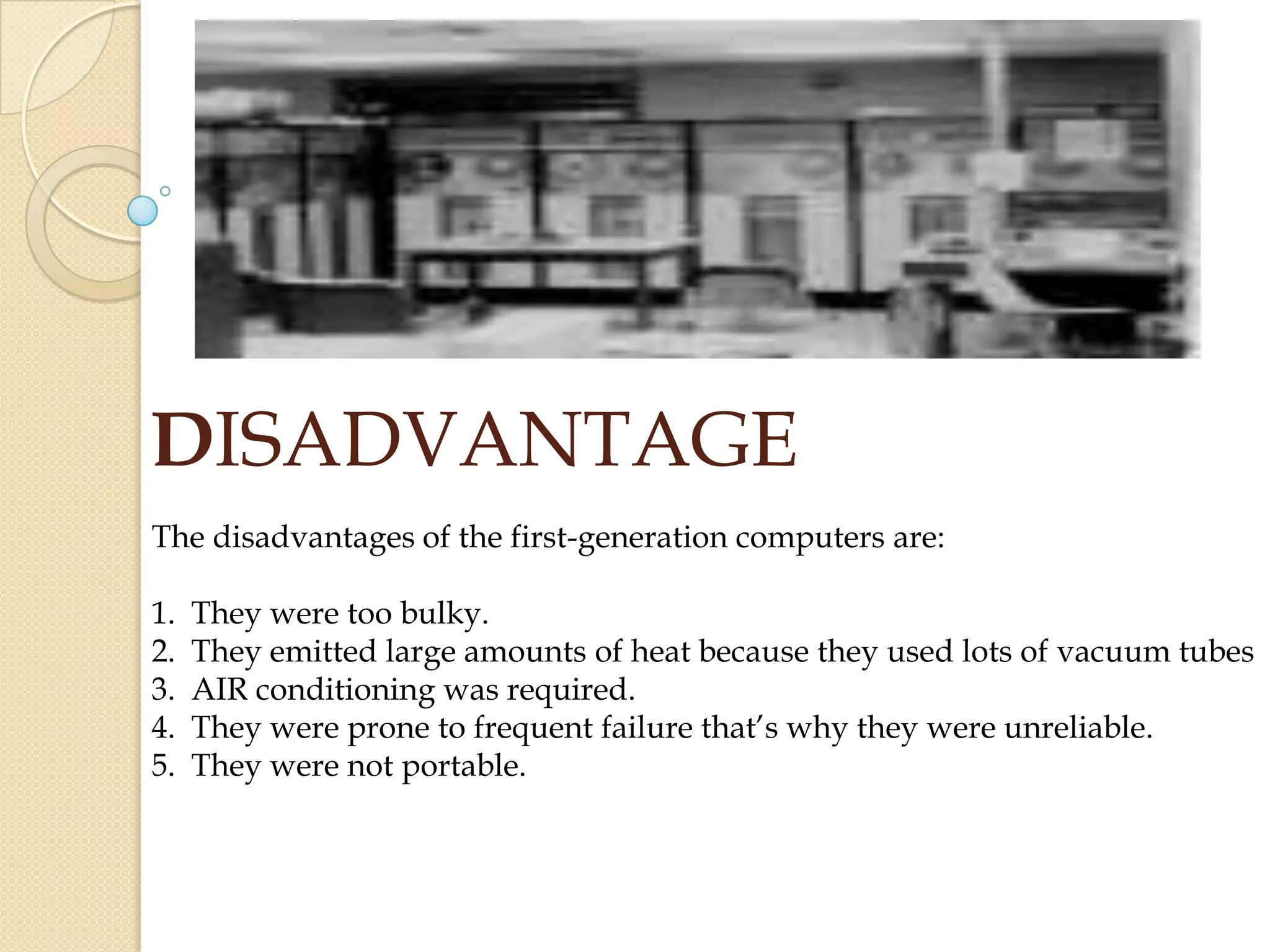 DISADVANTAGE
The disadvantages of the first-generation computers are:
1. They were too bulky.
2. They emitted large amounts of heat because they used lots of vacuum tubes
3. AIR conditioning was required.
4. They were prone to frequent failure that’s why they were unreliable.
5. They were not portable.
 