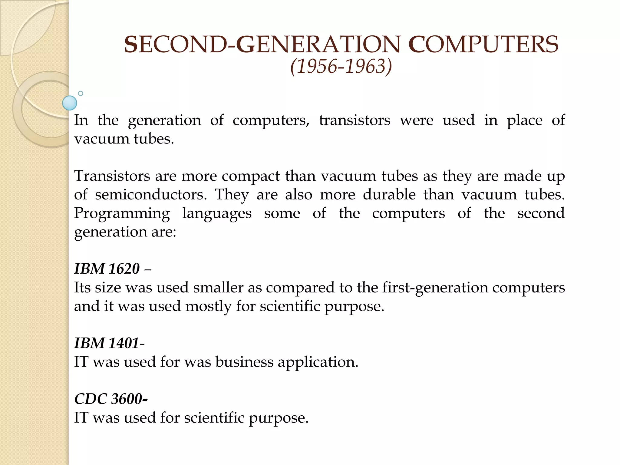 SECOND-GENERATION COMPUTERS
(1956-1963)
In the generation of computers, transistors were used in place of
vacuum tubes.
Transistors are more compact than vacuum tubes as they are made up
of semiconductors. They are also more durable than vacuum tubes.
Programming languages some of the computers of the second
generation are:
IBM 1620 –
Its size was used smaller as compared to the first-generation computers
and it was used mostly for scientific purpose.
IBM 1401-
IT was used for was business application.
CDC 3600-
IT was used for scientific purpose.
 