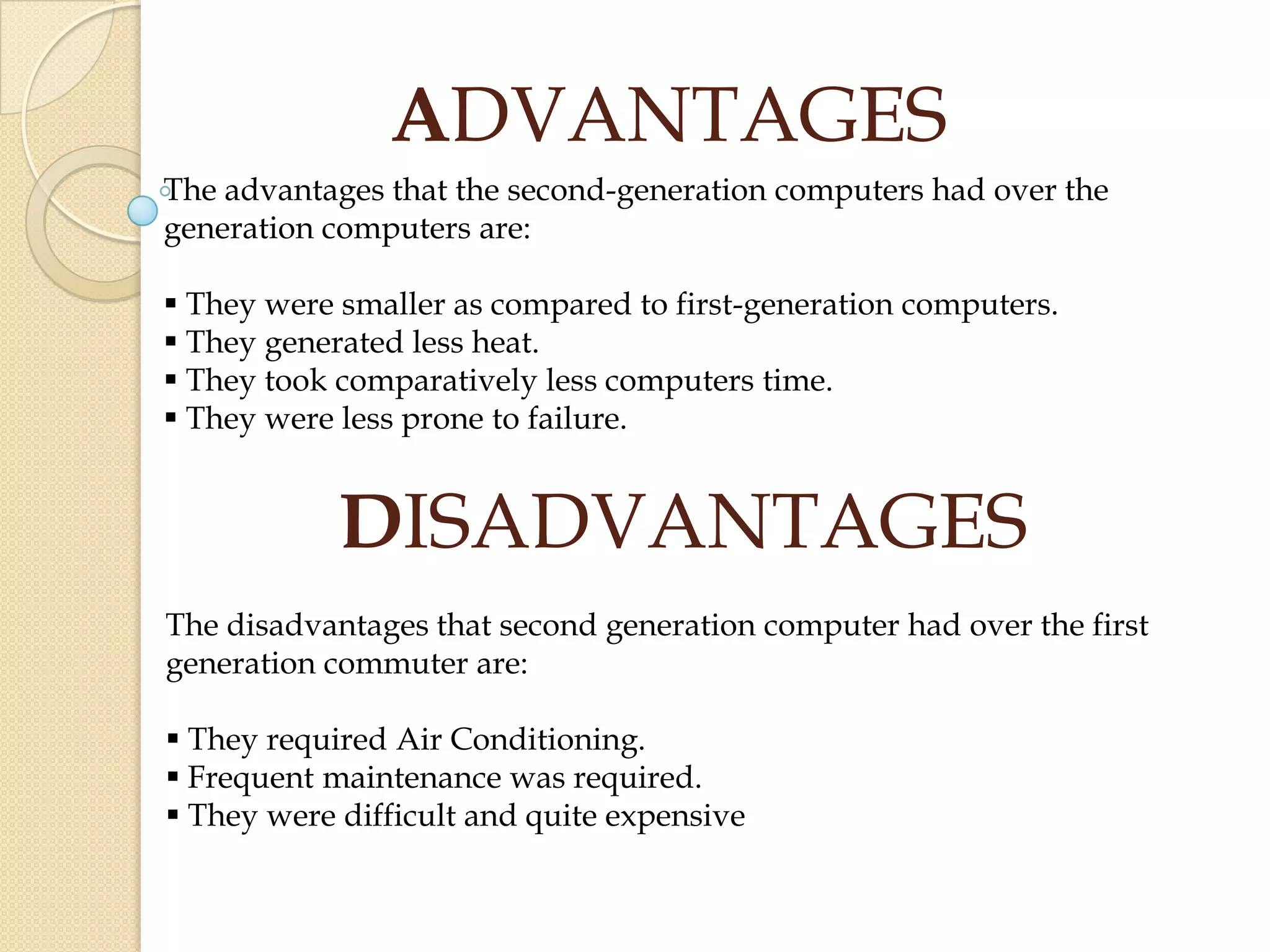 ADVANTAGES
The advantages that the second-generation computers had over the
generation computers are:
 They were smaller as compared to first-generation computers.
 They generated less heat.
 They took comparatively less computers time.
 They were less prone to failure.
DISADVANTAGES
The disadvantages that second generation computer had over the first
generation commuter are:
 They required Air Conditioning.
 Frequent maintenance was required.
 They were difficult and quite expensive
 