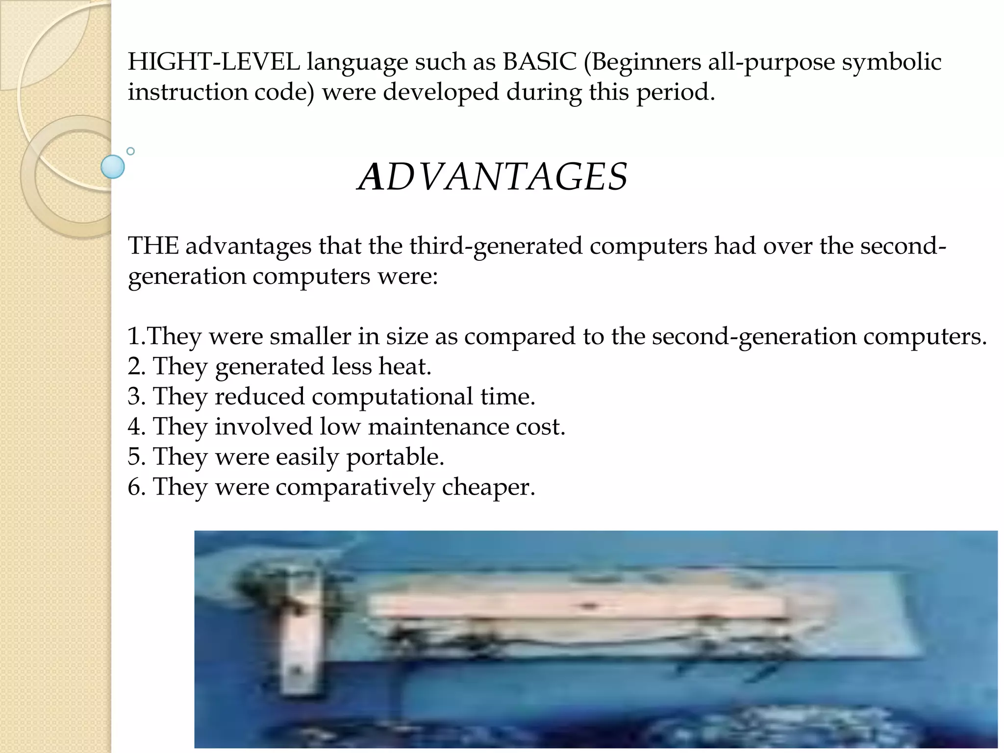 HIGHT-LEVEL language such as BASIC (Beginners all-purpose symbolic
instruction code) were developed during this period.
ADVANTAGES
THE advantages that the third-generated computers had over the second-
generation computers were:
1.They were smaller in size as compared to the second-generation computers.
2. They generated less heat.
3. They reduced computational time.
4. They involved low maintenance cost.
5. They were easily portable.
6. They were comparatively cheaper.
 