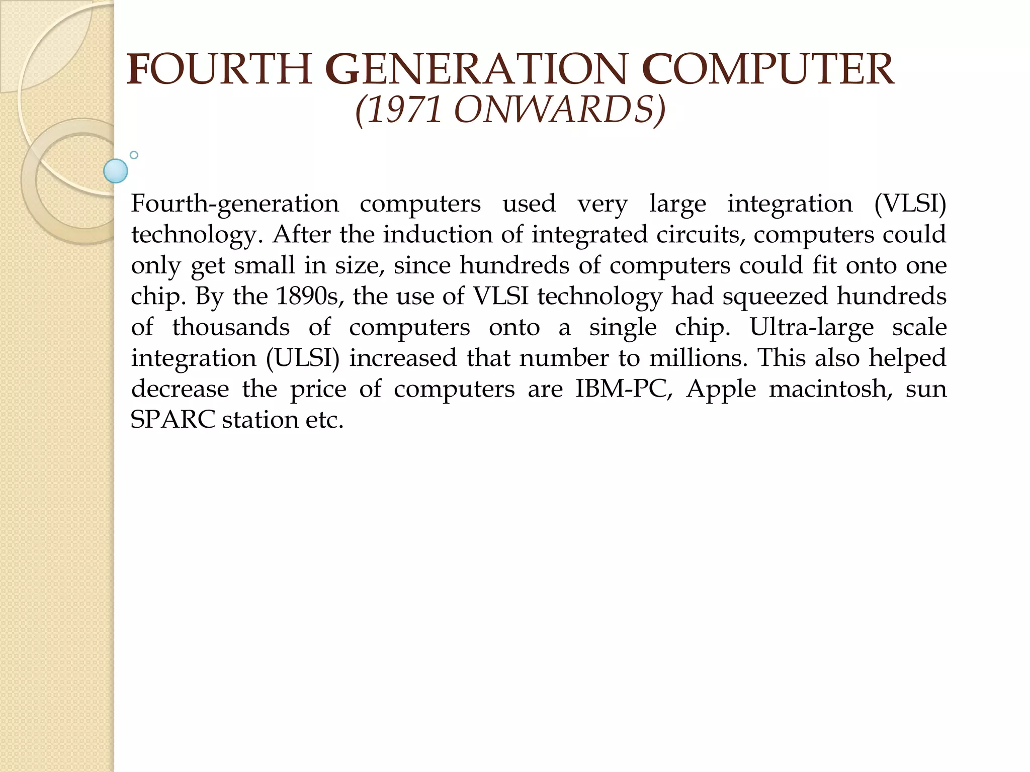 Fourth-generation computers used very large integration (VLSI)
technology. After the induction of integrated circuits, computers could
only get small in size, since hundreds of computers could fit onto one
chip. By the 1890s, the use of VLSI technology had squeezed hundreds
of thousands of computers onto a single chip. Ultra-large scale
integration (ULSI) increased that number to millions. This also helped
decrease the price of computers are IBM-PC, Apple macintosh, sun
SPARC station etc.
FOURTH GENERATION COMPUTER
(1971 ONWARDS)
 