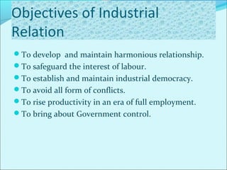 Objectives of Industrial
Relation
To develop and maintain harmonious relationship.
To safeguard the interest of labour.
To establish and maintain industrial democracy.
To avoid all form of conflicts.
To rise productivity in an era of full employment.
To bring about Government control.
 