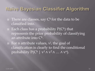  There are classes, say Ck for the data to be
classified into.
 Each class has a probability P(Ck) that
represents the prior probability of classifying
an attribute into Ck.
 For n attribute values, vj, the goal of
classification is clearly to find the conditional
probability P(Ck | v1 ∧ v2 ∧ … ∧ vn).
7/29/2013 10
 