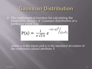  The mathematical function for calculating the
probability density of Gaussian distribution at a
particular point X is:
where µ is the mean and σ is the standard deviation of
the continues-valued attribute X
7/29/2013 12
 