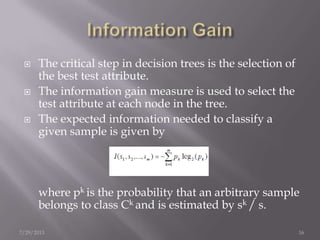  The critical step in decision trees is the selection of
the best test attribute.
 The information gain measure is used to select the
test attribute at each node in the tree.
 The expected information needed to classify a
given sample is given by
where pk is the probability that an arbitrary sample
belongs to class Ck and is estimated by sk / s.
7/29/2013 16
 
