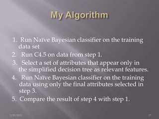 1. Run Naïve Bayesian classifier on the training
data set
2. Run C4.5 on data from step 1.
3. Select a set of attributes that appear only in
the simplified decision tree as relevant features.
4. Run Naïve Bayesian classifier on the training
data using only the final attributes selected in
step 3.
5. Compare the result of step 4 with step 1.
7/29/2013 17
 