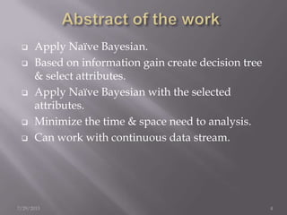  Apply Naïve Bayesian.
 Based on information gain create decision tree
& select attributes.
 Apply Naïve Bayesian with the selected
attributes.
 Minimize the time & space need to analysis.
 Can work with continuous data stream.
7/29/2013 4
 