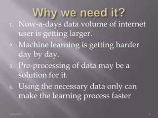 1. Now-a-days data volume of internet
user is getting larger.
2. Machine learning is getting harder
day by day.
3. Pre-processing of data may be a
solution for it.
4. Using the necessary data only can
make the learning process faster
7/29/2013 5
 