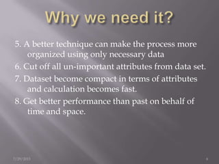 5. A better technique can make the process more
organized using only necessary data
6. Cut off all un-important attributes from data set.
7. Dataset become compact in terms of attributes
and calculation becomes fast.
8. Get better performance than past on behalf of
time and space.
7/29/2013 6
 