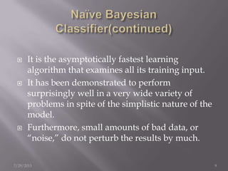  It is the asymptotically fastest learning
algorithm that examines all its training input.
 It has been demonstrated to perform
surprisingly well in a very wide variety of
problems in spite of the simplistic nature of the
model.
 Furthermore, small amounts of bad data, or
“noise,” do not perturb the results by much.
7/29/2013 9
 