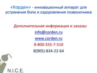 «Корден»	
  -­‐	
  инновационный аппарат для
устранения боли и оздоровления позвоночника	
  	
  
	
  
Дополнительная	
  информация	
  и	
  заказы:	
  
info@corden.ru	
  
www.corden.ru	
  
8-­‐800-­‐555-­‐7-­‐510	
  
8(905)-­‐834-­‐22-­‐64	
  
	
  	
  
	
  
	
  
 