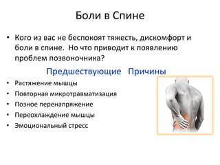 Боли	
  в	
  Спине	
  
•  Кого	
  из	
  вас	
  не	
  беспокоят	
  тяжесть,	
  дискомфорт	
  и	
  
боли	
  в	
  спине.	
  	
  Но	
  что	
  приводит	
  к	
  появлению	
  
проблем	
  позвоночника?	
  
	
  	
  	
  	
  	
  	
  	
  	
  	
  	
  	
  	
  	
  	
  	
  	
  	
  	
  Предшествующие	
  	
  	
  Причины	
  	
  
•  Растяжение	
  мышцы	
  	
  
•  Повторная	
  микротравматизация	
  	
  
•  Позное	
  перенапряжение	
  	
  
•  Переохлаждение	
  мышцы	
  	
  
•  Эмоциональный	
  стресс	
  
 