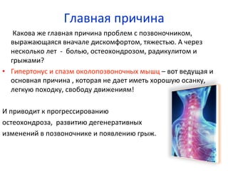  	
  	
  	
  	
  	
  Какова	
  же	
  главная	
  причина	
  проблем	
  с	
  позвоночником,	
  
выражающаяся	
  вначале	
  дискомфортом,	
  тяжестью.	
  А	
  через	
  
несколько	
  лет	
  	
  -­‐	
  	
  болью,	
  остеохондрозом,	
  радикулитом	
  и	
  
грыжами?	
  
•  Гипертонус	
  и	
  спазм	
  околопозвоночных	
  мышц	
  –	
  вот	
  ведущая	
  и	
  
основная	
  причина	
  ,	
  которая	
  не	
  дает	
  иметь	
  хорошую	
  осанку,	
  	
  
легкую	
  походку,	
  свободу	
  движениям!	
  
И	
  приводит	
  к	
  прогрессированию	
  	
  	
  	
  	
  	
  	
  	
  	
  	
  	
  	
  	
  	
  	
  	
  	
  	
  	
  	
  	
  	
  
остеохондроза,	
  	
  развитию	
  дегенеративных	
  	
  	
  	
  	
  	
  	
  	
  
изменений	
  в	
  позвоночнике	
  и	
  появлению	
  грыж.	
  	
  
Главная	
  причина	
  
 
