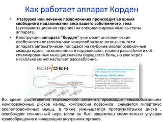 Как	
  работает	
  аппарат	
  Корден	
  
•  	
  Разгрузка	
  или	
  лечение	
  позвоночника	
  происходит	
  во	
  время	
  
свободного	
  надавливания	
  веса	
  вашего	
  собственного	
  	
  тела	
  
(аутогравитационная	
  терапия)	
  на	
  специализированные	
  выступы	
  
аппарата.	
  	
  
•  Конструкция	
  аппарата	
  "Корден"	
  учитывает	
  анатомические	
  
особенности	
  позвоночника:	
  конусообразные	
  возвышенности	
  
аппарата	
  автоматически	
  попадают	
  на	
  глубокие	
  околопозвоночные	
  
мышцы	
  вдоль	
  	
  позвоночника	
  и	
  надавливают,	
  плавно	
  расслабляя	
  их.	
  В	
  
спазмированных	
  мышцах	
  сначала	
  ощущается	
  боль,	
  но	
  уже	
  через	
  
несколько	
  минут	
  наступает	
  расслабление.	
  
Во время растягивания позвоночного сегмента происходит «высвобождение»
межпозвоночных дисков из-под компрессии позвонков, снимается гипертонус
околопозвоночных мышц, а также уменьшается протрузия/грыжа диска ,
освобождая спинальный нерв (если он был защемлен) моментально улучшая
кровообращение и иннервацию внутренних органов.
 