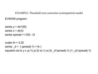 EXAMPLE: Threshold error correction (cointegration) model
EVIEWS program:
series y = d(r120)
series x = d(r3)
series spread = r120 - r3
scalar th = 3.22
series _d = ( spread(-1) < th )
equation tar.ls y c y(-1) y(-2) x(-1) x(-2) _d*spread(-1) (1-_d)*spread(-1)
 