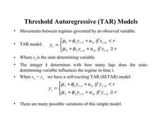 Threshold Autoregressive (TAR) Models
• Movements between regimes governed by an observed variable.
• TAR model:
• Where st-k
is the state determining variable.
• The integer k determines with how many lags does the state-
determining variable influences the regime in time t.
• When st-k
= yt-k
we have a self-exciting TAR (SETAR) model:
• There are many possible variations of this simple model.



≥++
<++
=
−−
−−
rsifuy
rsifuy
y
kttt
kttt
t
2122
1111
φµ
φµ



≥++
<++
=
−−
−−
ryifuy
ryifuy
y
kttt
kttt
t
2122
1111
φµ
φµ
 