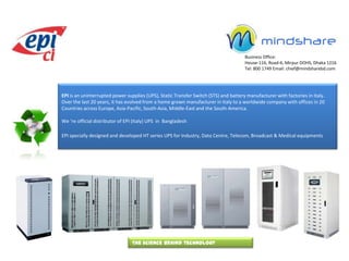 Business Office:  House-116, Road-6, Mirpur DOHS, Dhaka 1216 Tel: 800 1749 Email: chief@mindsharebd.com EPI is an uninterrupted power supplies (UPS), Static Transfer Switch (STS) and battery manufacturer with factories in Italy.  Over the last 20 years, it has evolved from a home grown manufacturer in Italy to a worldwide company with offices in 20  Countries across Europe, Asia-Pacific, South-Asia, Middle-East and the South-America. We ‘re official distributor of EPI (Italy) UPS  in  Bangladesh EPI specially designed and developed HT series UPS for Industry, Data Centre, Telecom, Broadcast & Medical equipments The science behind technology 