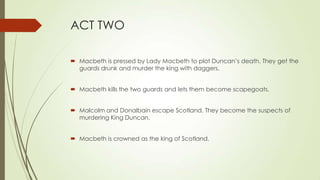 ACT TWO
 Macbeth is pressed by Lady Macbeth to plot Duncan’s death. They get the
guards drunk and murder the king with daggers.
 Macbeth kills the two guards and lets them become scapegoats.
 Malcolm and Donalbain escape Scotland. They become the suspects of
murdering King Duncan.
 Macbeth is crowned as the king of Scotland.
 