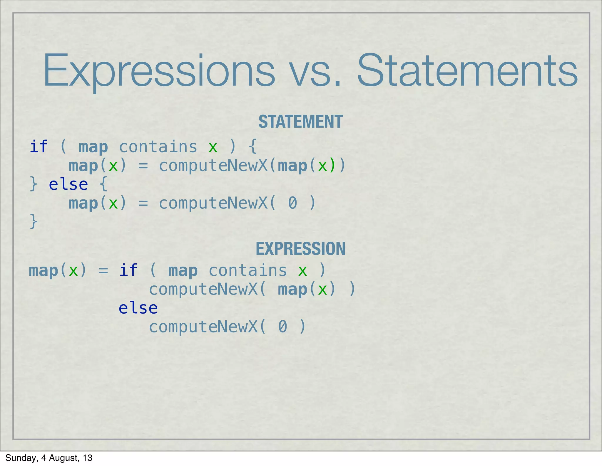 Expressions vs. Statements
STATEMENT
EXPRESSION
if ( map contains x ) {
map(x) = computeNewX(map(x))
} else {
map(x) = computeNewX( 0 )
}
map(x) = if ( map contains x )
computeNewX( map(x) )
else
computeNewX( 0 )
Sunday, 4 August, 13
 