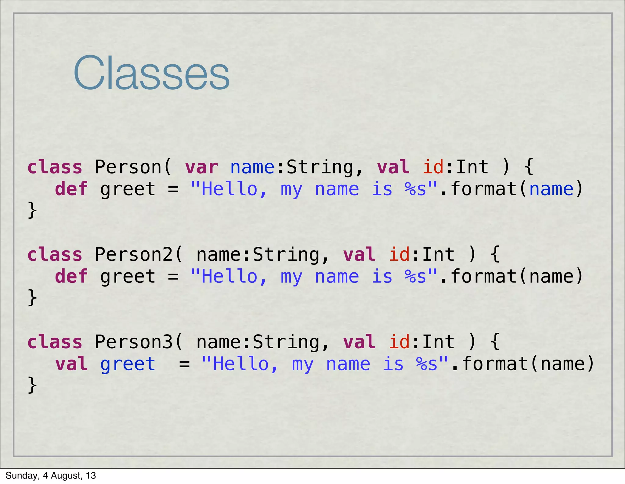 Classes
class Person( var name:String, val id:Int ) {
! def greet = "Hello, my name is %s".format(name)
}
class Person2( name:String, val id:Int ) {
! def greet = "Hello, my name is %s".format(name)
}
class Person3( name:String, val id:Int ) {
! val greet = "Hello, my name is %s".format(name)
}
Sunday, 4 August, 13
 