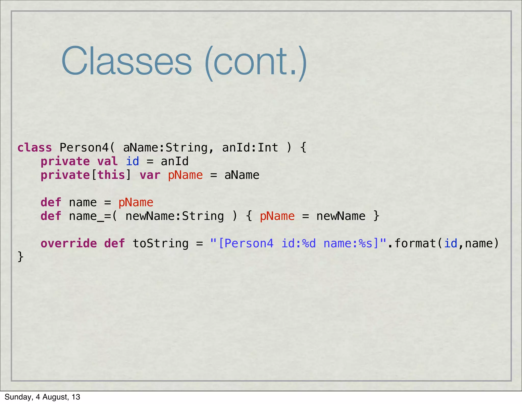 Classes (cont.)
class Person4( aName:String, anId:Int ) {
! private val id = anId
! private[this] var pName = aName
! def name = pName
! def name_=( newName:String ) { pName = newName }
! override def toString = "[Person4 id:%d name:%s]".format(id,name)
}
Sunday, 4 August, 13
 