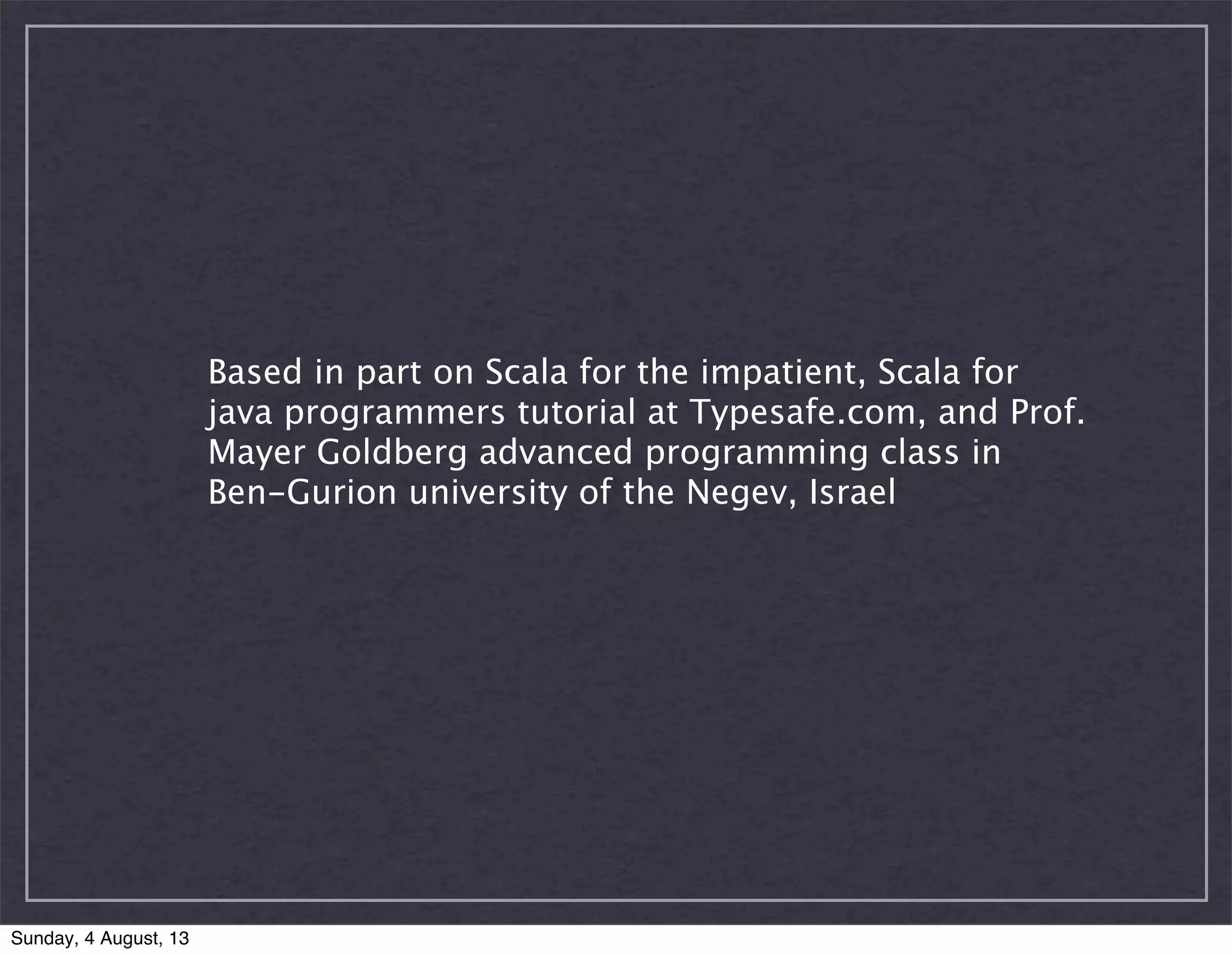 Based in part on Scala for the impatient, Scala for
java programmers tutorial at Typesafe.com, and Prof.
Mayer Goldberg advanced programming class in
Ben-Gurion university of the Negev, Israel
Sunday, 4 August, 13
 