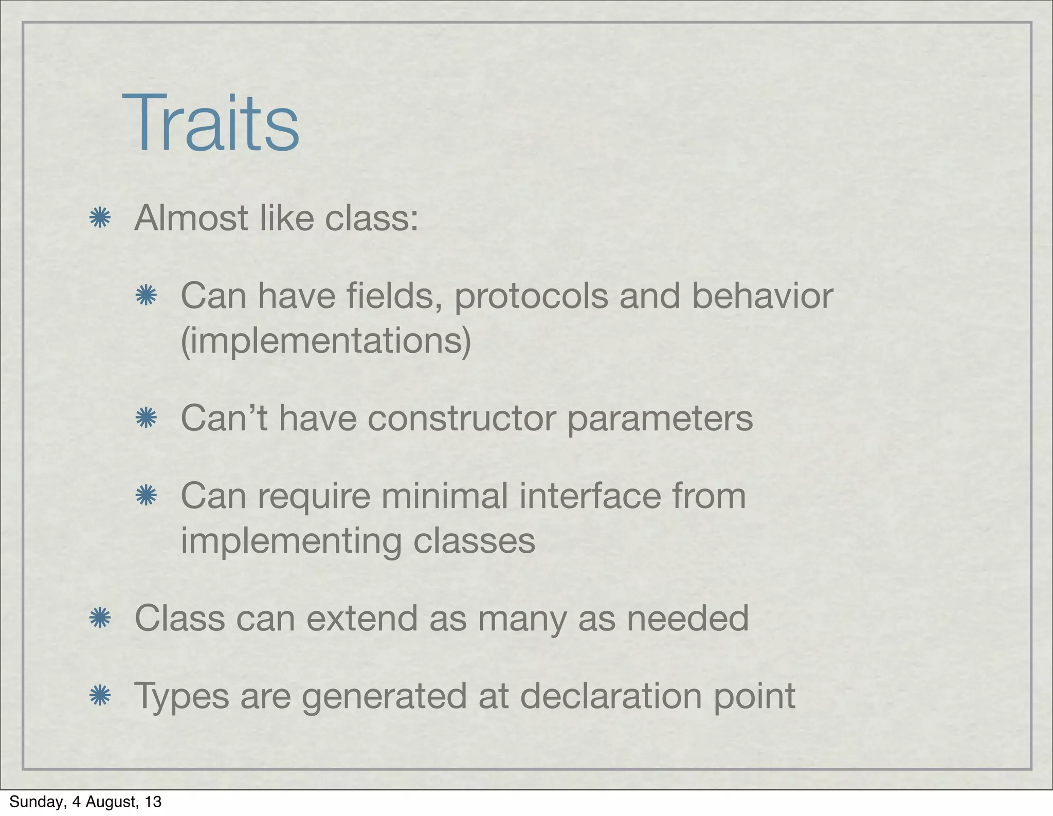 Traits
Almost like class:
Can have ﬁelds, protocols and behavior
(implementations)
Can’t have constructor parameters
Can require minimal interface from
implementing classes
Class can extend as many as needed
Types are generated at declaration point
Sunday, 4 August, 13
 