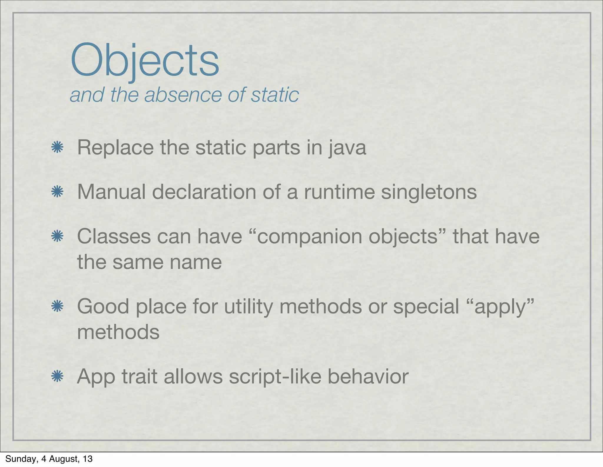Objects
and the absence of static
Replace the static parts in java
Manual declaration of a runtime singletons
Classes can have “companion objects” that have
the same name
Good place for utility methods or special “apply”
methods
App trait allows script-like behavior
Sunday, 4 August, 13
 