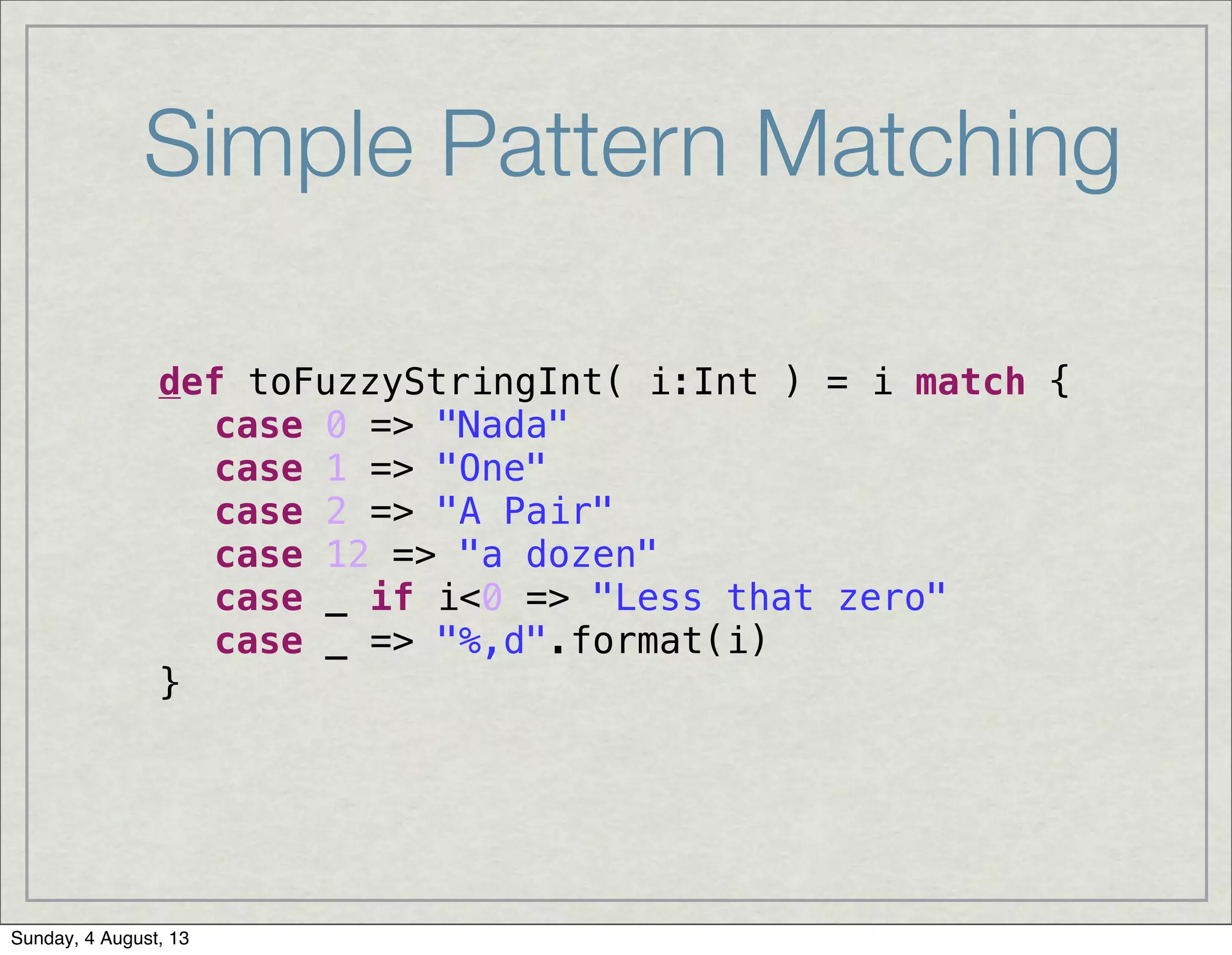 Simple Pattern Matching
def toFuzzyStringInt( i:Int ) = i match {
! case 0 => "Nada"
! case 1 => "One"
! case 2 => "A Pair"
! case 12 => "a dozen"
! case _ if i<0 => "Less that zero"
! case _ => "%,d".format(i)
}
Sunday, 4 August, 13
 
