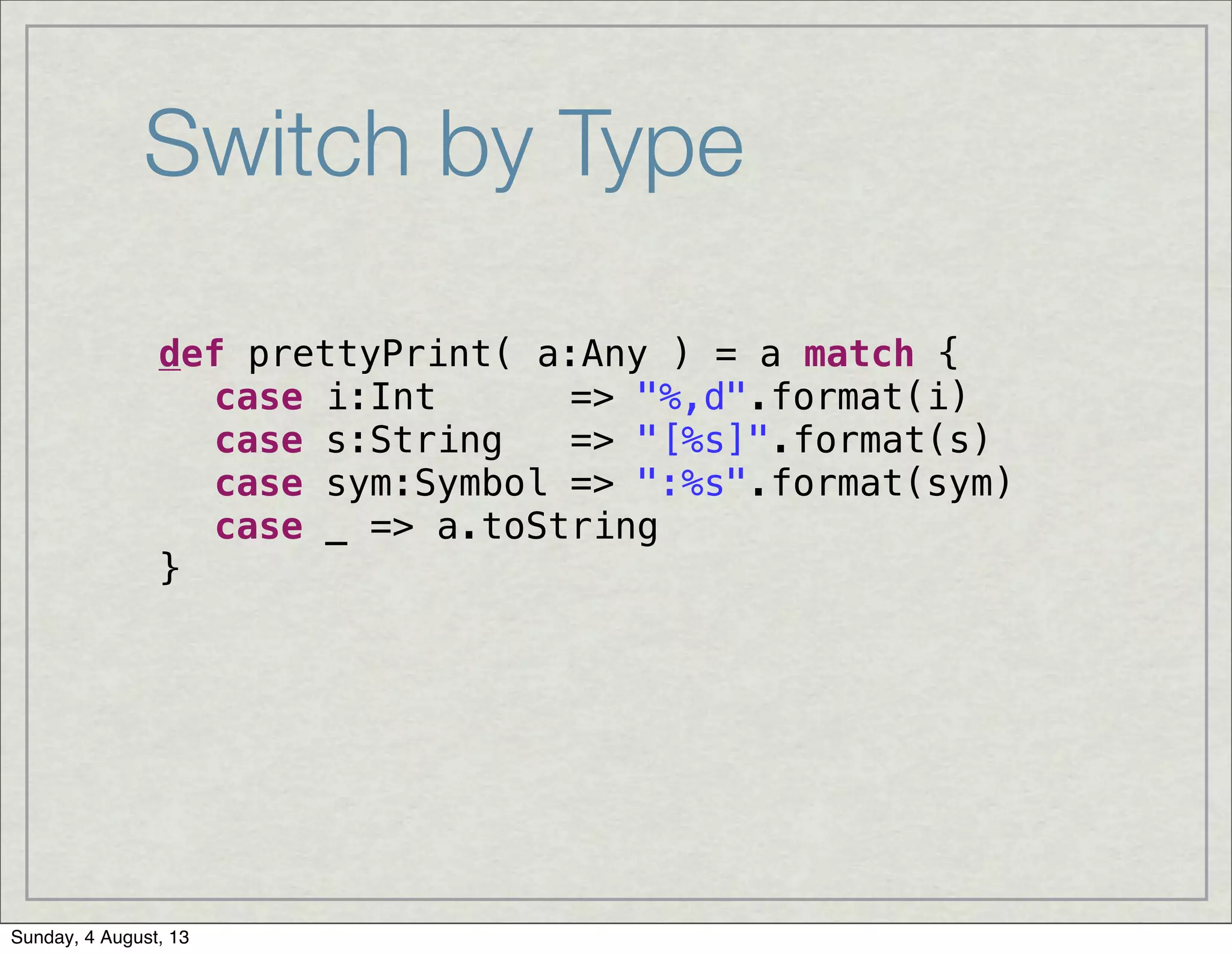 Switch by Type
def prettyPrint( a:Any ) = a match {
! case i:Int => "%,d".format(i)
! case s:String => "[%s]".format(s)
! case sym:Symbol => ":%s".format(sym)
! case _ => a.toString
}
Sunday, 4 August, 13
 
