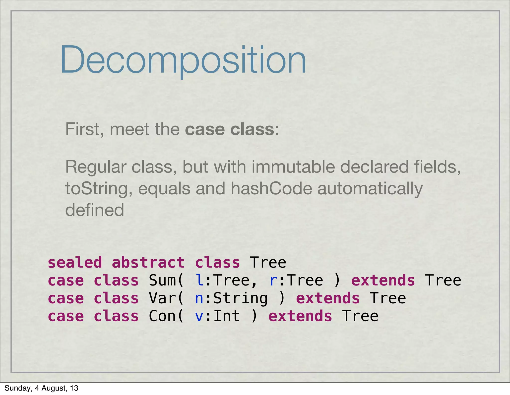 Decomposition
First, meet the case class:
Regular class, but with immutable declared ﬁelds,
toString, equals and hashCode automatically
deﬁned
sealed abstract class Tree
case class Sum( l:Tree, r:Tree ) extends Tree
case class Var( n:String ) extends Tree
case class Con( v:Int ) extends Tree
Sunday, 4 August, 13
 