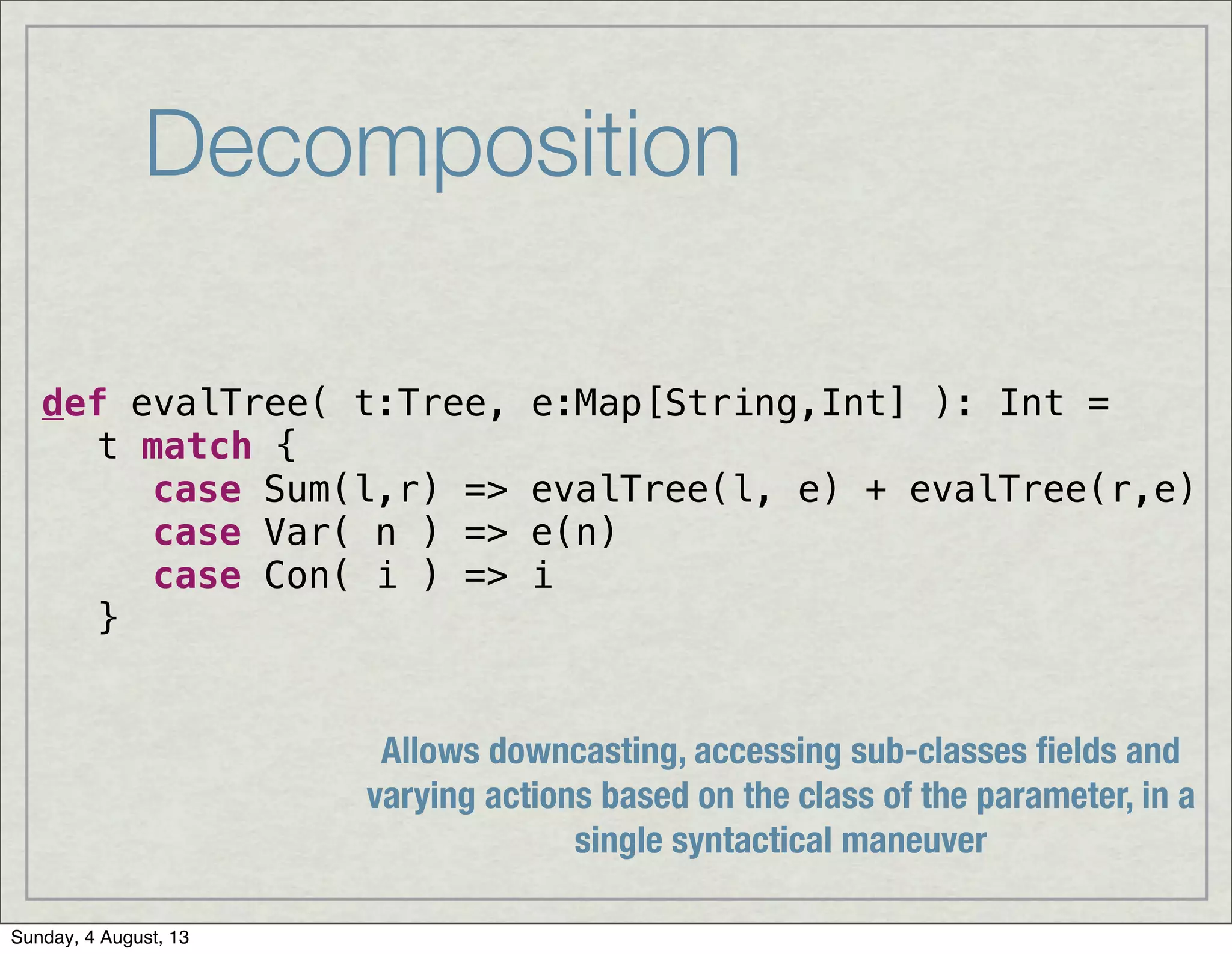 Decomposition
def evalTree( t:Tree, e:Map[String,Int] ): Int =
t match {
! case Sum(l,r) => evalTree(l, e) + evalTree(r,e)
! case Var( n ) => e(n)
! case Con( i ) => i
}
Allows downcasting, accessing sub-classes ﬁelds and
varying actions based on the class of the parameter, in a
single syntactical maneuver
Sunday, 4 August, 13
 