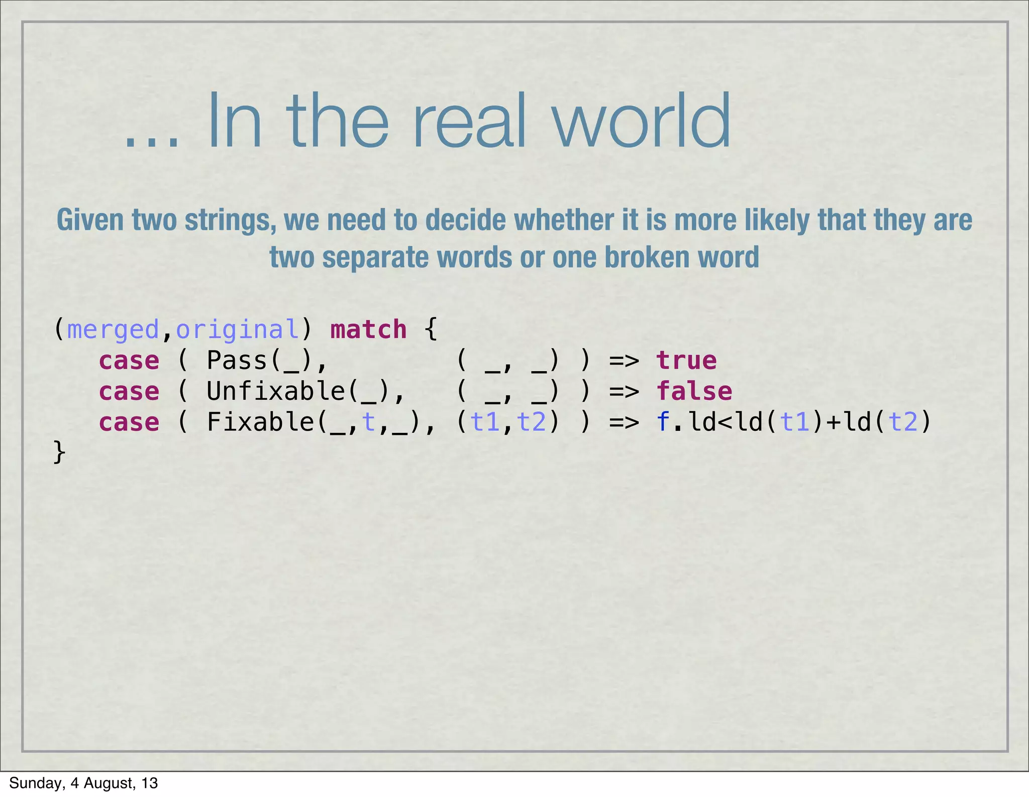 ... In the real world
(merged,original) match {
case ( Pass(_), ( _, _) ) => true
case ( Unfixable(_), ( _, _) ) => false
case ( Fixable(_,t,_), (t1,t2) ) => f.ld<ld(t1)+ld(t2)
}
Given two strings, we need to decide whether it is more likely that they are
two separate words or one broken word
Sunday, 4 August, 13
 