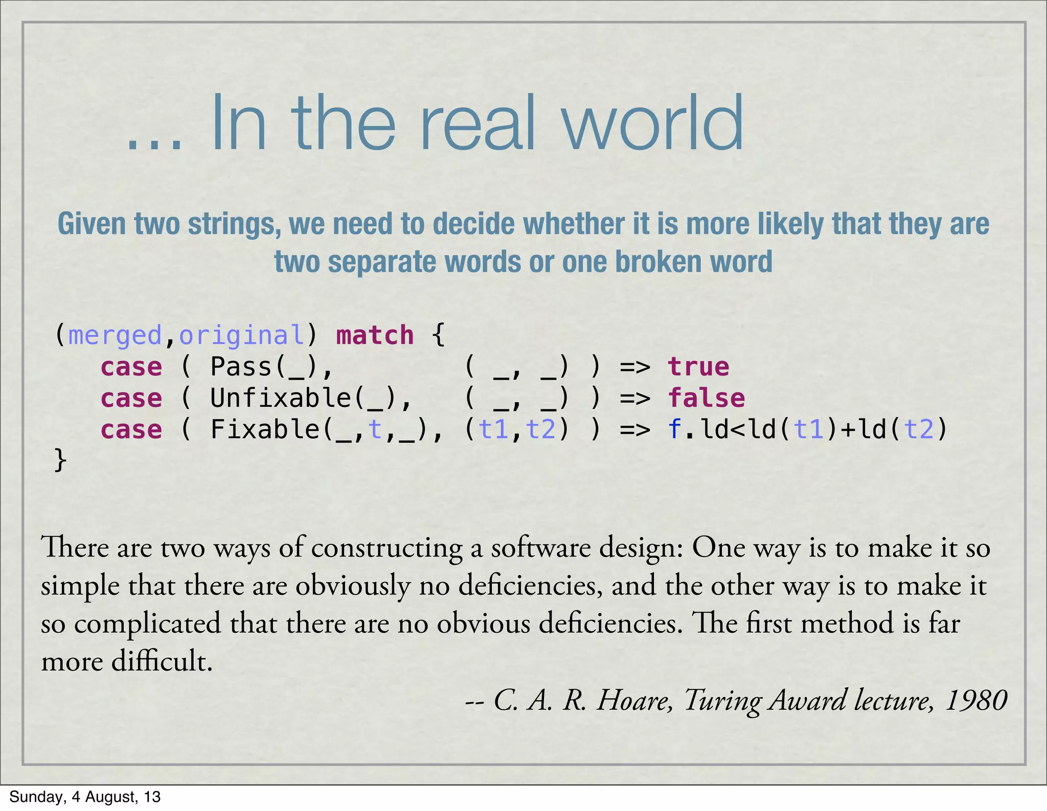 ... In the real world
(merged,original) match {
case ( Pass(_), ( _, _) ) => true
case ( Unfixable(_), ( _, _) ) => false
case ( Fixable(_,t,_), (t1,t2) ) => f.ld<ld(t1)+ld(t2)
}
ere are two ways of constructing a software design: One way is to make it so
simple that there are obviously no deficiencies, and the other way is to make it
so complicated that there are no obvious deficiencies. e first method is far
more diﬃcult.
-- C. A. R. Hoare, Turing Award lecture, 1980
Given two strings, we need to decide whether it is more likely that they are
two separate words or one broken word
Sunday, 4 August, 13
 