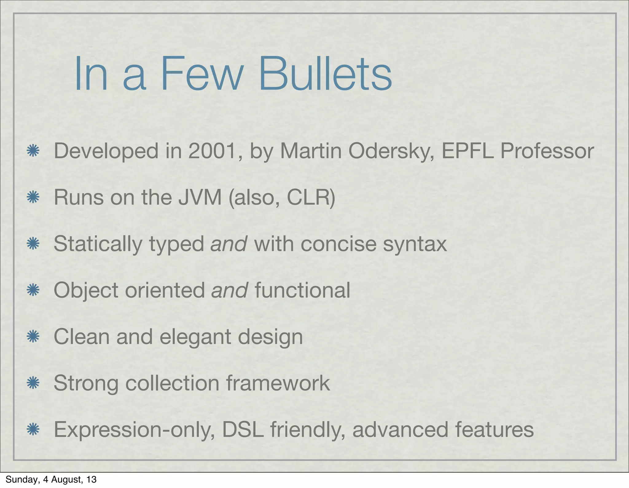 In a Few Bullets
Developed in 2001, by Martin Odersky, EPFL Professor
Runs on the JVM (also, CLR)
Statically typed and with concise syntax
Object oriented and functional
Clean and elegant design
Strong collection framework
Expression-only, DSL friendly, advanced features
Sunday, 4 August, 13
 