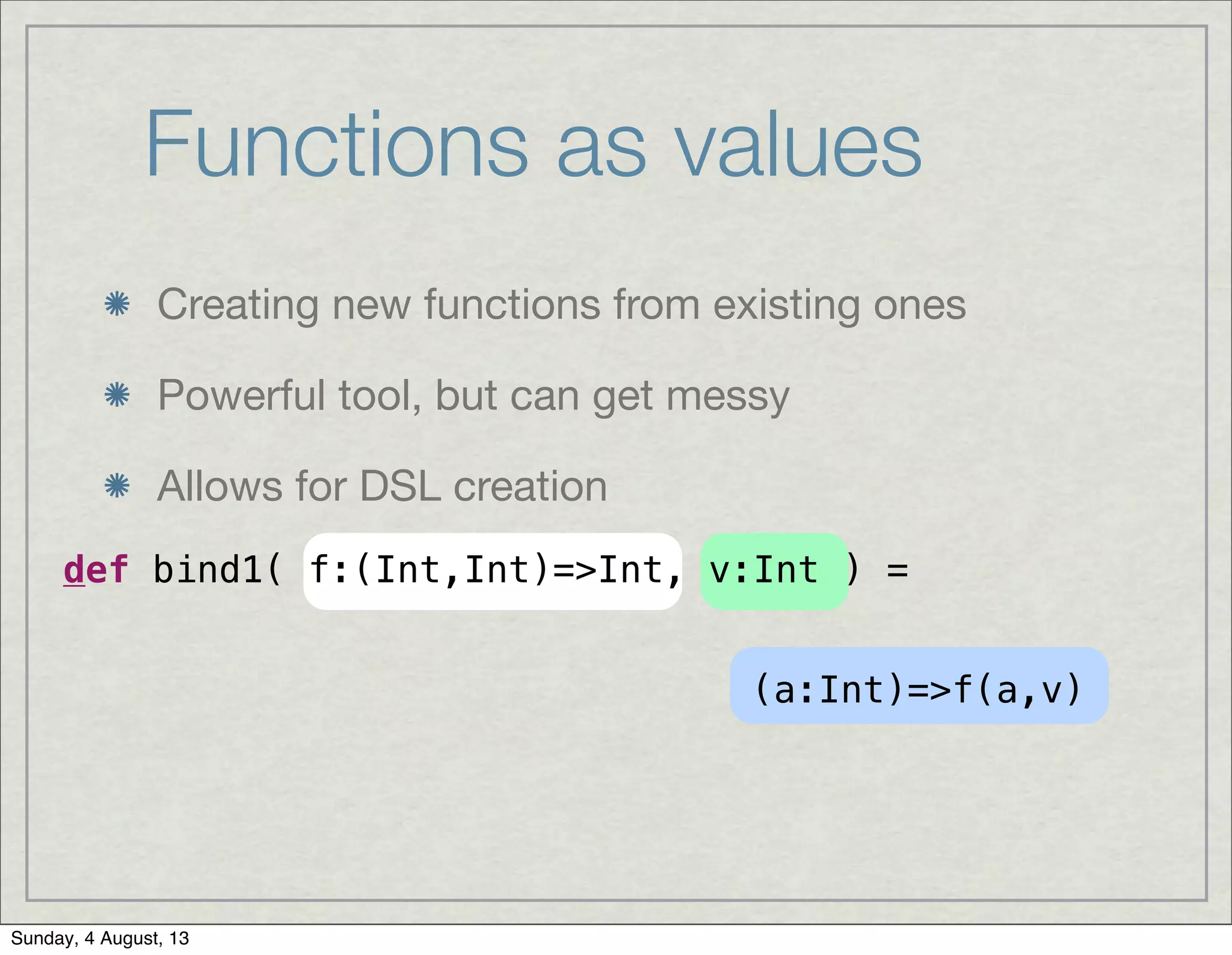 Functions as values
Creating new functions from existing ones
Powerful tool, but can get messy
Allows for DSL creation
def bind1( f:(Int,Int)=>Int, v:Int ) =
(a:Int)=>f(a,v)
Sunday, 4 August, 13
 