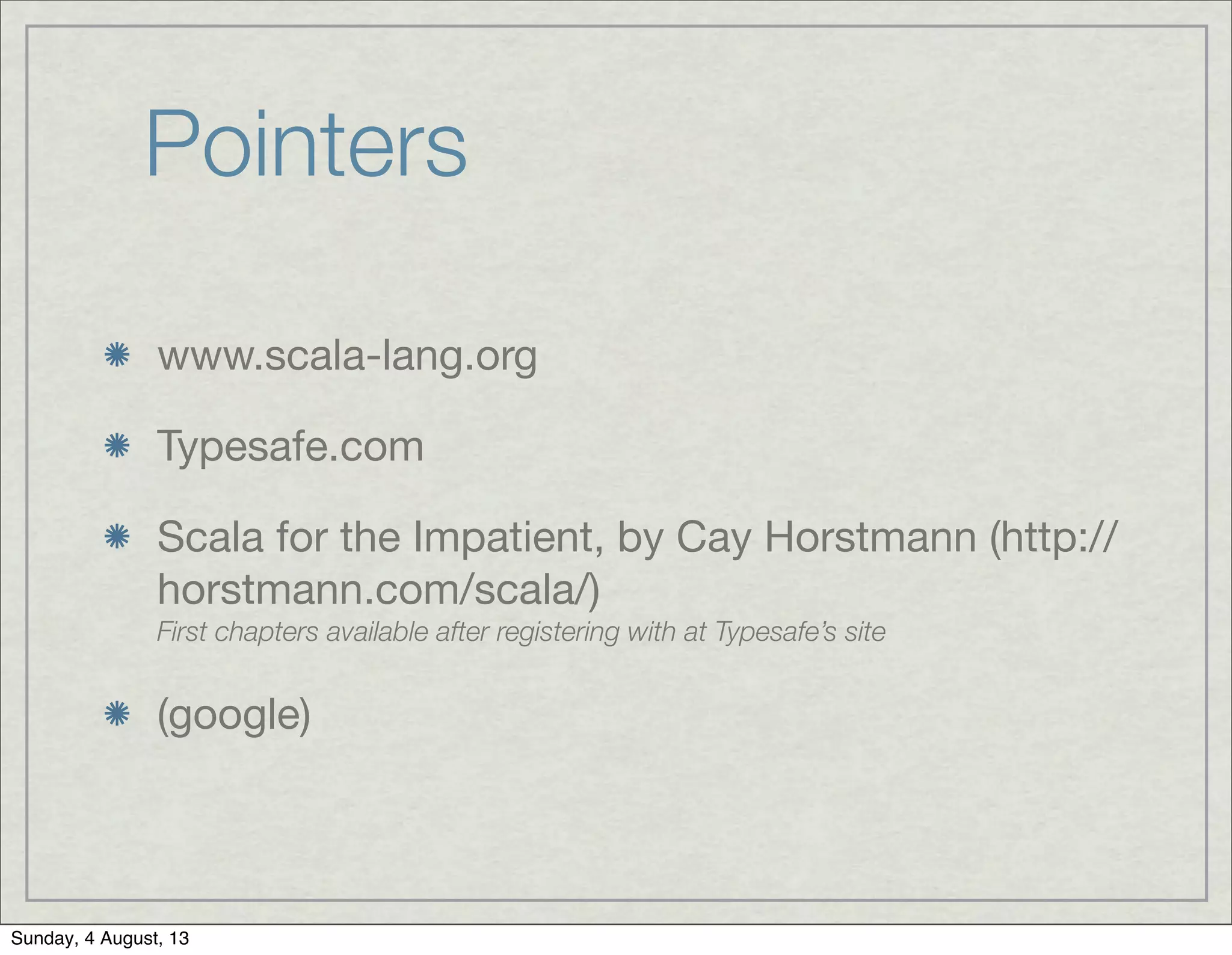 Pointers
www.scala-lang.org
Typesafe.com
Scala for the Impatient, by Cay Horstmann (http://
horstmann.com/scala/)
First chapters available after registering with at Typesafe’s site
(google)
Sunday, 4 August, 13
 