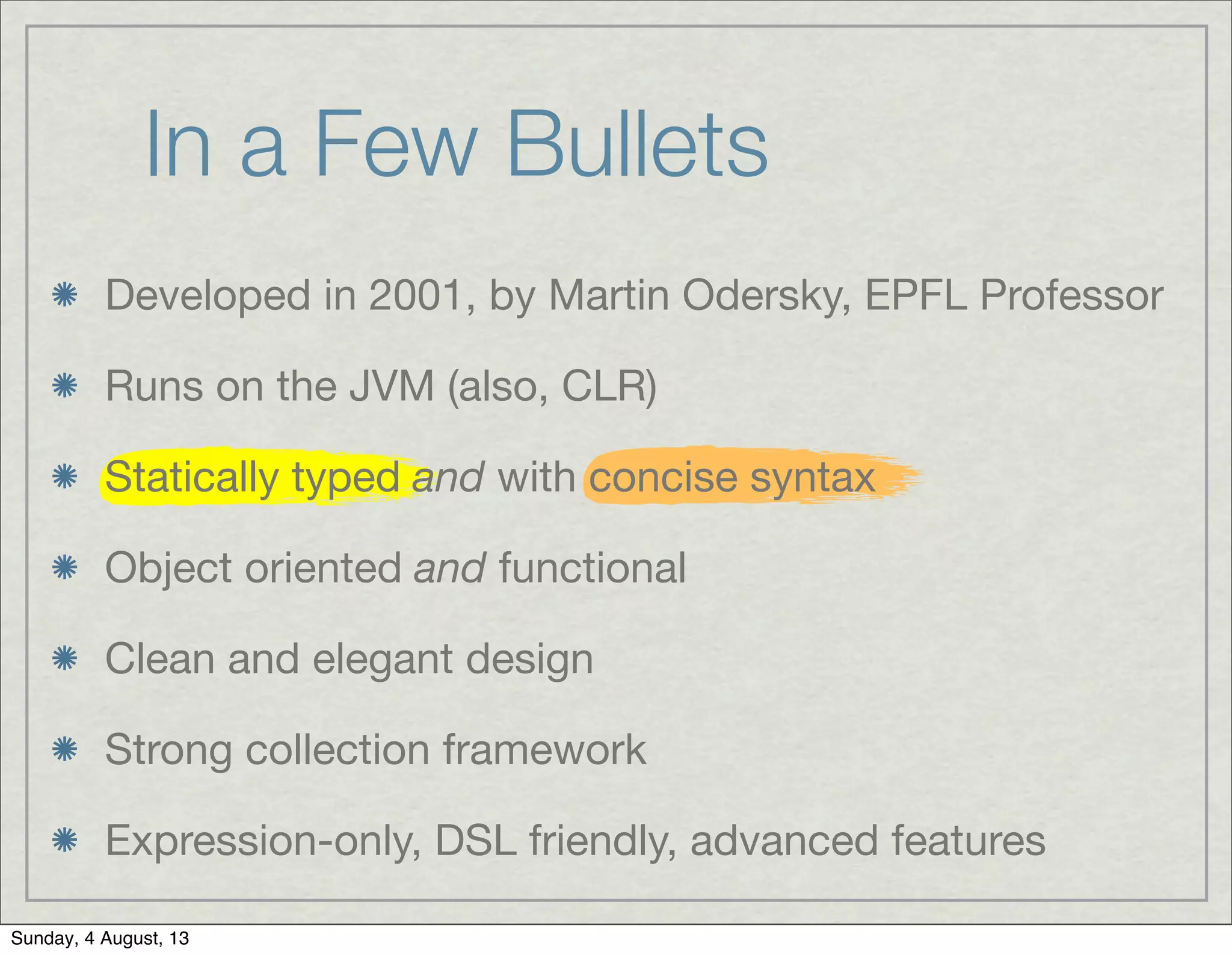 In a Few Bullets
Developed in 2001, by Martin Odersky, EPFL Professor
Runs on the JVM (also, CLR)
Statically typed and with concise syntax
Object oriented and functional
Clean and elegant design
Strong collection framework
Expression-only, DSL friendly, advanced features
Sunday, 4 August, 13
 