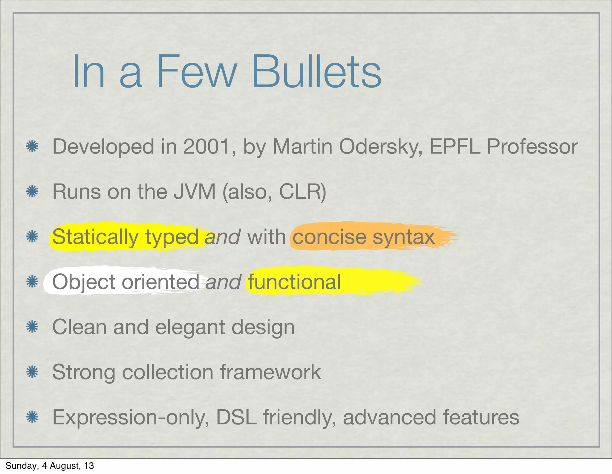 In a Few Bullets
Developed in 2001, by Martin Odersky, EPFL Professor
Runs on the JVM (also, CLR)
Statically typed and with concise syntax
Object oriented and functional
Clean and elegant design
Strong collection framework
Expression-only, DSL friendly, advanced features
Sunday, 4 August, 13
 