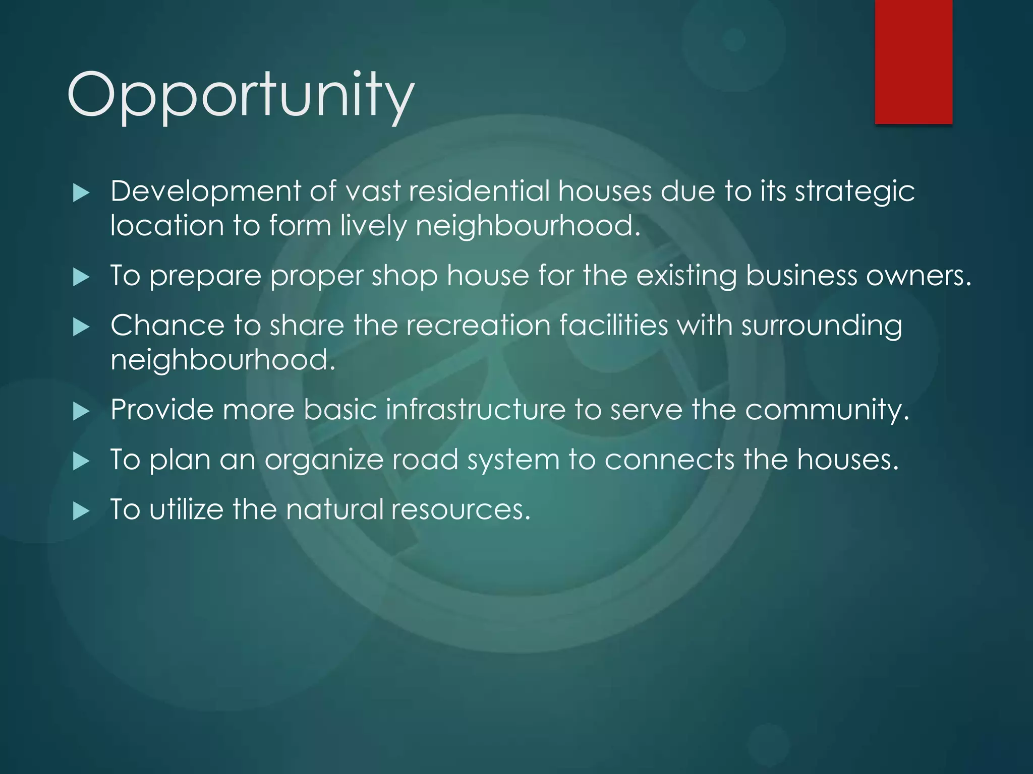 Opportunity
 Development of vast residential houses due to its strategic
location to form lively neighbourhood.
 To prepare proper shop house for the existing business owners.
 Chance to share the recreation facilities with surrounding
neighbourhood.
 Provide more basic infrastructure to serve the community.
 To plan an organize road system to connects the houses.
 To utilize the natural resources.
 