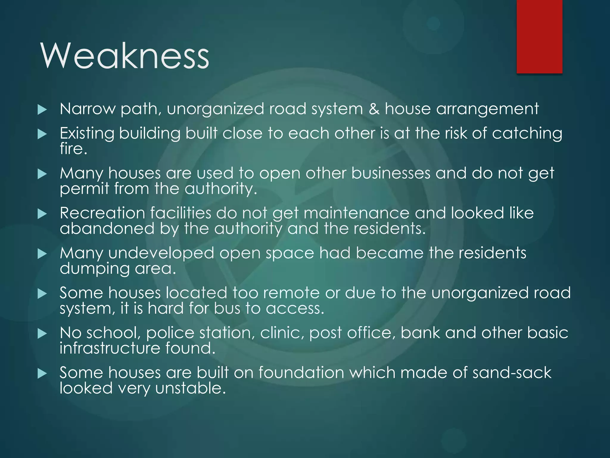 Weakness
 Narrow path, unorganized road system & house arrangement
 Existing building built close to each other is at the risk of catching
fire.
 Many houses are used to open other businesses and do not get
permit from the authority.
 Recreation facilities do not get maintenance and looked like
abandoned by the authority and the residents.
 Many undeveloped open space had became the residents
dumping area.
 Some houses located too remote or due to the unorganized road
system, it is hard for bus to access.
 No school, police station, clinic, post office, bank and other basic
infrastructure found.
 Some houses are built on foundation which made of sand-sack
looked very unstable.
 