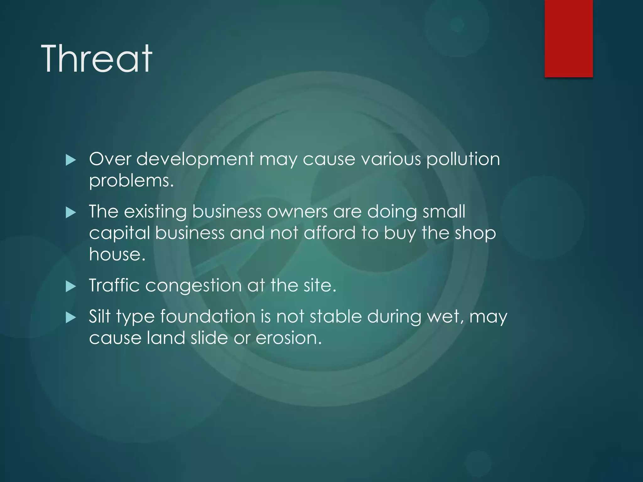 Threat
 Over development may cause various pollution
problems.
 The existing business owners are doing small
capital business and not afford to buy the shop
house.
 Traffic congestion at the site.
 Silt type foundation is not stable during wet, may
cause land slide or erosion.
 