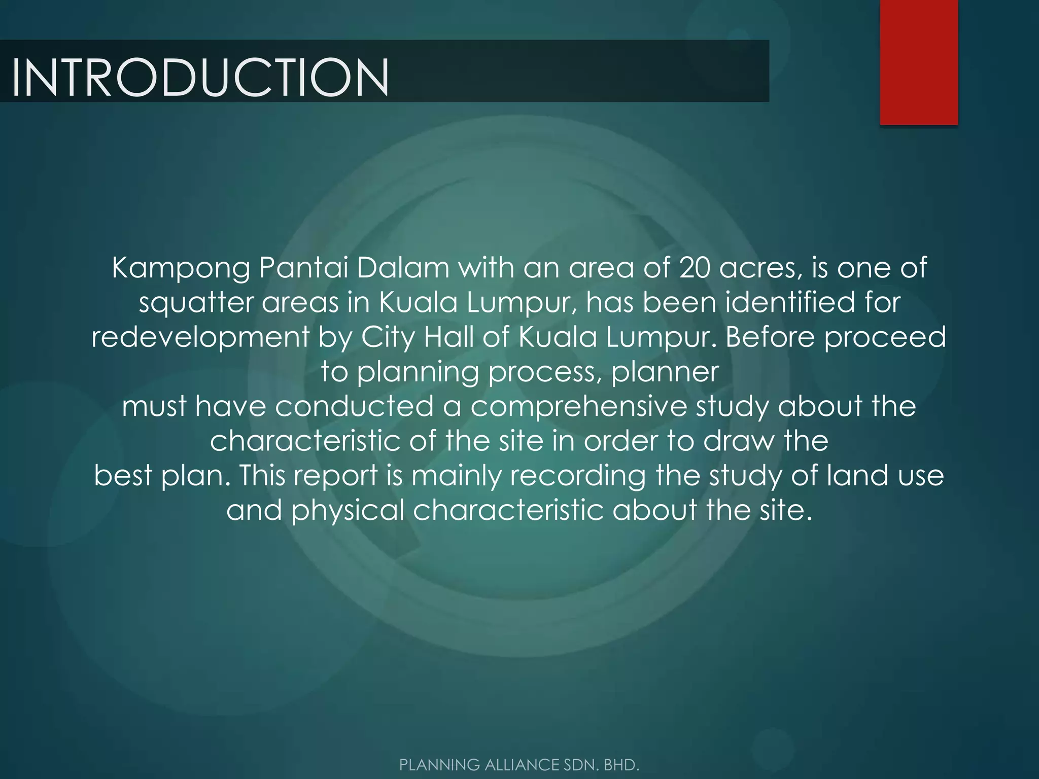 INTRODUCTION
Kampong Pantai Dalam with an area of 20 acres, is one of
squatter areas in Kuala Lumpur, has been identified for
redevelopment by City Hall of Kuala Lumpur. Before proceed
to planning process, planner
must have conducted a comprehensive study about the
characteristic of the site in order to draw the
best plan. This report is mainly recording the study of land use
and physical characteristic about the site.
 