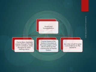 Road and
Transportation
. Pantai Baru Highway
passes through the site
which connects Jalan
Bangsar to Jalan
Kelang Lama.
Pantai Dalam KTM
Station is located at
the east region of the
site to serve for the
community of Pantai
Dalam
bus stop is built to give
convenience to the
residents
 