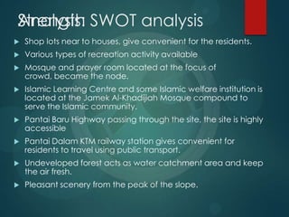Strength
 Shop lots near to houses, give convenient for the residents.
 Various types of recreation activity available
 Mosque and prayer room located at the focus of
crowd, became the node.
 Islamic Learning Centre and some Islamic welfare institution is
located at the Jamek Al-Khadijiah Mosque compound to
serve the Islamic community.
 Pantai Baru Highway passing through the site, the site is highly
accessible
 Pantai Dalam KTM railway station gives convenient for
residents to travel using public transport.
 Undeveloped forest acts as water catchment area and keep
the air fresh.
 Pleasant scenery from the peak of the slope.
Analysis: SWOT analysis
 