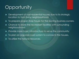 Opportunity
 Development of vast residential houses due to its strategic
location to form lively neighbourhood.
 To prepare proper shop house for the existing business owners.
 Chance to share the recreation facilities with surrounding
neighbourhood.
 Provide more basic infrastructure to serve the community.
 To plan an organize road system to connects the houses.
 To utilize the natural resources.
 