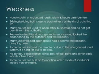 Weakness
 Narrow path, unorganized road system & house arrangement
 Existing building built close to each other is at the risk of catching
fire.
 Many houses are used to open other businesses and do not get
permit from the authority.
 Recreation facilities do not get maintenance and looked like
abandoned by the authority and the residents.
 Many undeveloped open space had became the residents
dumping area.
 Some houses located too remote or due to the unorganized road
system, it is hard for bus to access.
 No school, police station, clinic, post office, bank and other basic
infrastructure found.
 Some houses are built on foundation which made of sand-sack
looked very unstable.
 